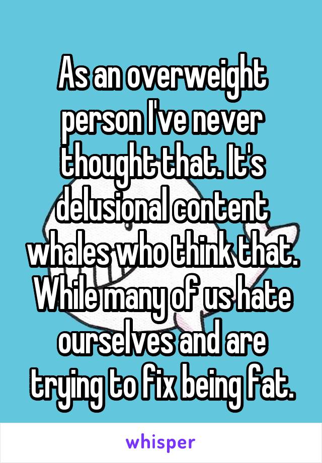 As an overweight person I've never thought that. It's delusional content whales who think that. While many of us hate ourselves and are trying to fix being fat.