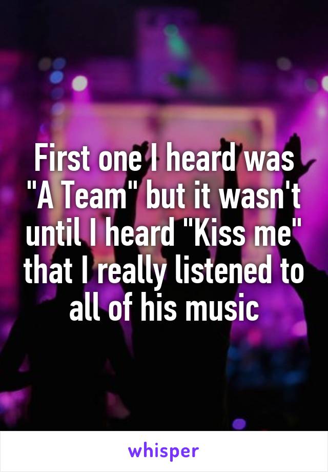 First one I heard was "A Team" but it wasn't until I heard "Kiss me" that I really listened to all of his music