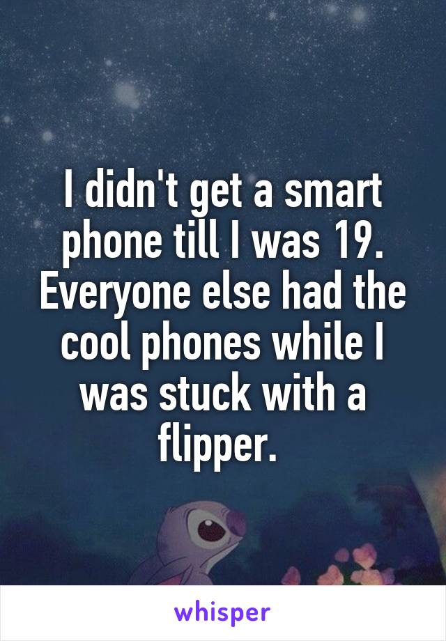 I didn't get a smart phone till I was 19. Everyone else had the cool phones while I was stuck with a flipper. 