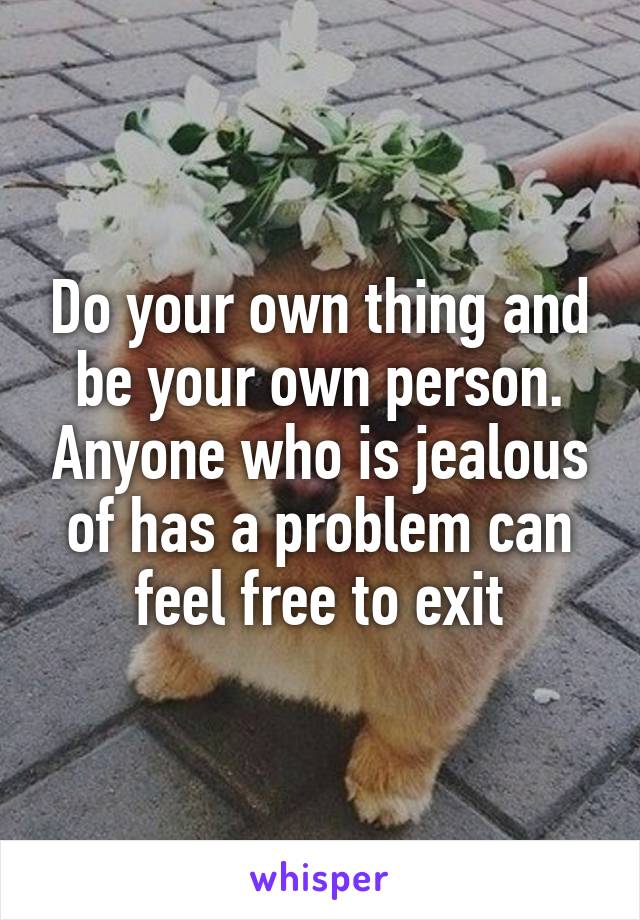 Do your own thing and be your own person. Anyone who is jealous of has a problem can feel free to exit