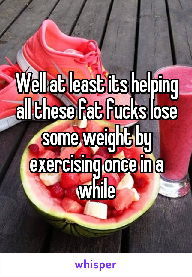 Well at least its helping all these fat fucks lose some weight by exercising once in a while