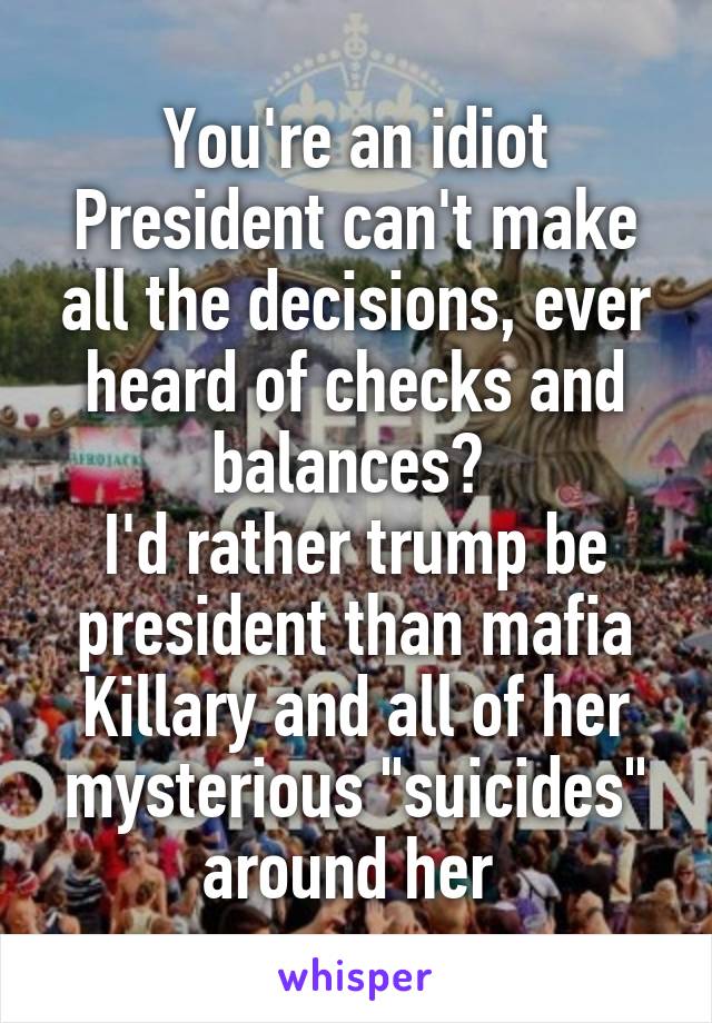 You're an idiot
President can't make all the decisions, ever heard of checks and balances? 
I'd rather trump be president than mafia Killary and all of her mysterious "suicides" around her 