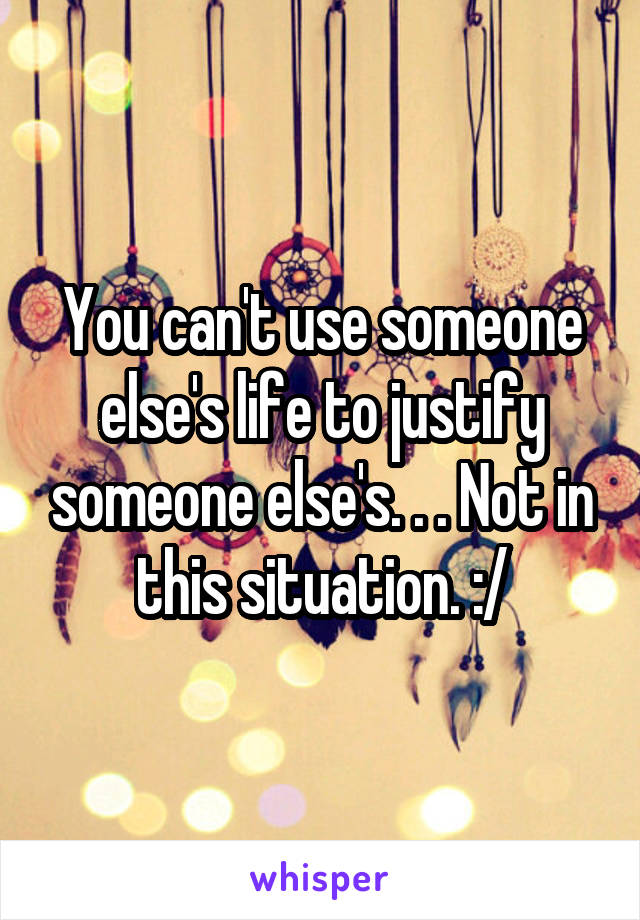 You can't use someone else's life to justify someone else's. . . Not in this situation. :/