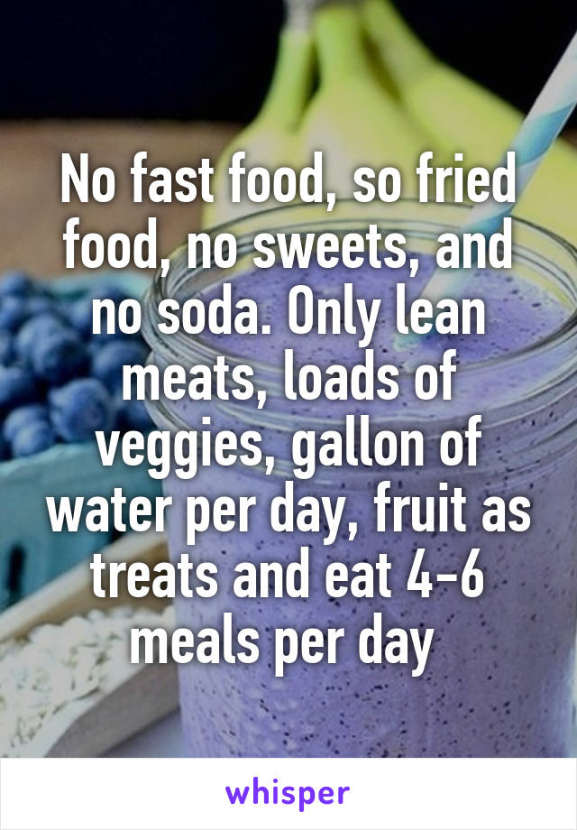 No fast food, so fried food, no sweets, and no soda. Only lean meats, loads of veggies, gallon of water per day, fruit as treats and eat 4-6 meals per day 