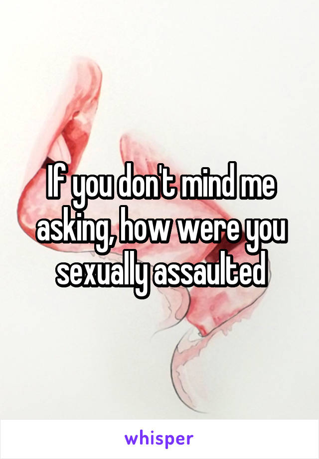 If you don't mind me asking, how were you sexually assaulted