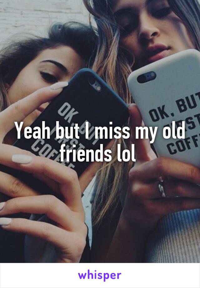 Yeah but I miss my old friends lol 