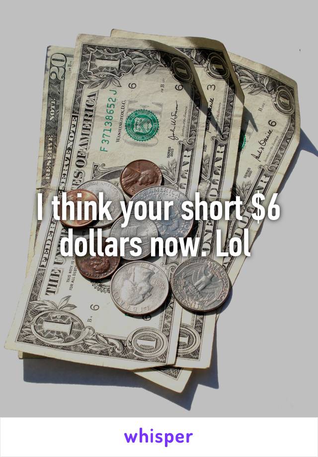 I think your short $6 dollars now. Lol 