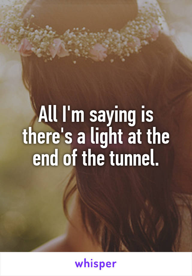 All I'm saying is there's a light at the end of the tunnel.