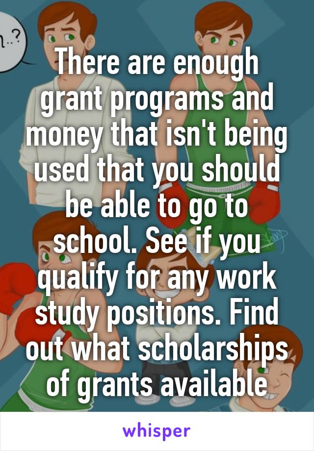 There are enough grant programs and money that isn't being used that you should be able to go to school. See if you qualify for any work study positions. Find out what scholarships of grants available