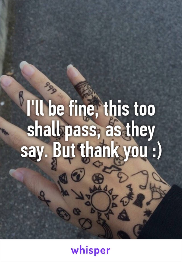 I'll be fine, this too shall pass, as they say. But thank you :)