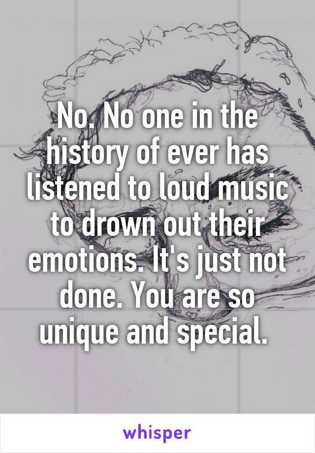 No. No one in the history of ever has listened to loud music to drown out their emotions. It's just not done. You are so unique and special. 