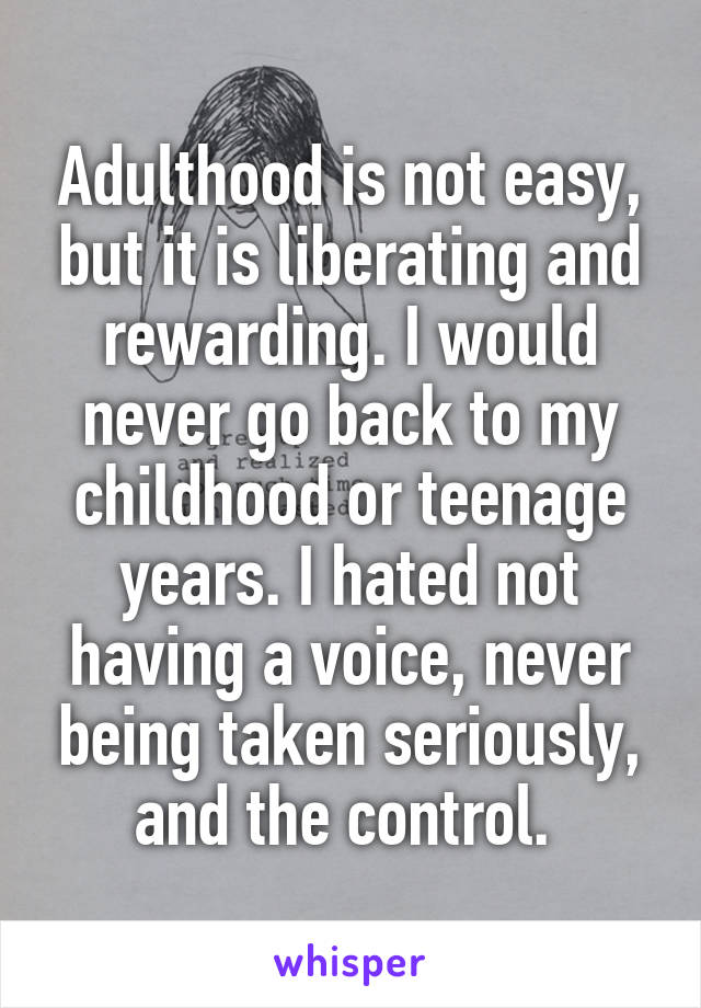 Adulthood is not easy, but it is liberating and rewarding. I would never go back to my childhood or teenage years. I hated not having a voice, never being taken seriously, and the control. 