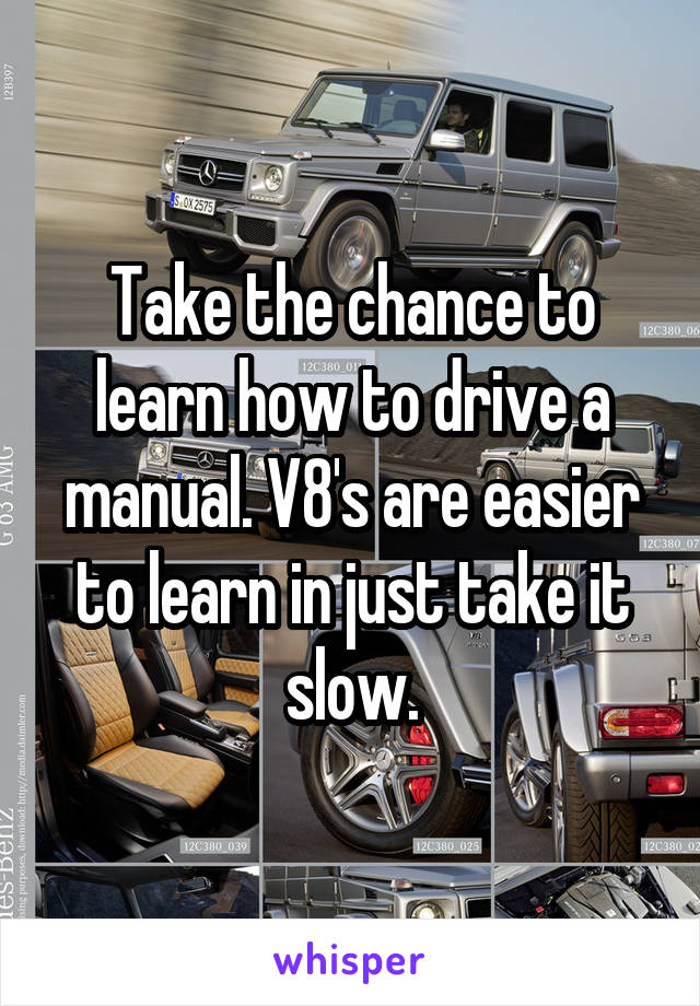 Take the chance to learn how to drive a manual. V8's are easier to learn in just take it slow.