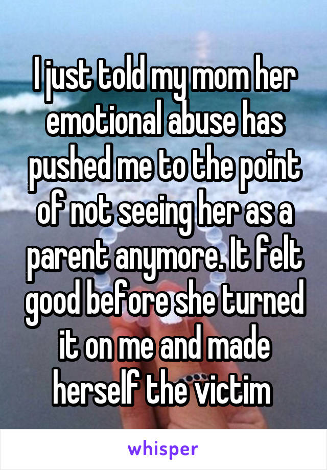 I just told my mom her emotional abuse has pushed me to the point of not seeing her as a parent anymore. It felt good before she turned it on me and made herself the victim 