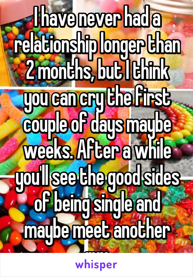I have never had a relationship longer than 2 months, but I think you can cry the first couple of days maybe weeks. After a while you'll see the good sides of being single and maybe meet another guy.