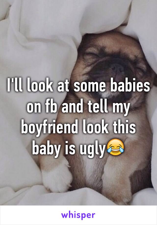 I'll look at some babies on fb and tell my boyfriend look this baby is ugly😂
