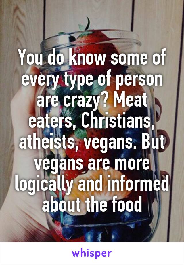 You do know some of every type of person are crazy? Meat eaters, Christians, atheists, vegans. But vegans are more logically and informed about the food