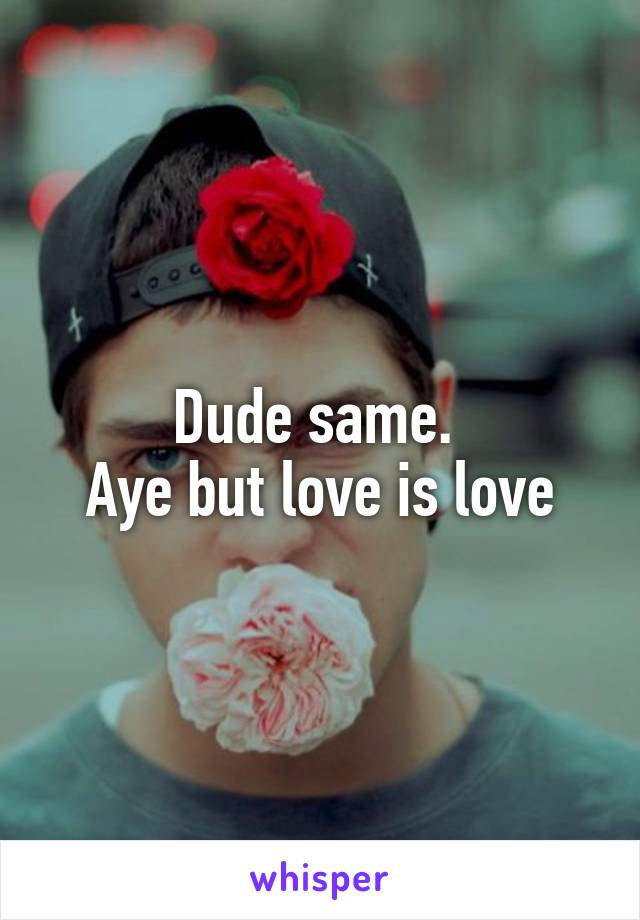 Dude same. 
Aye but love is love