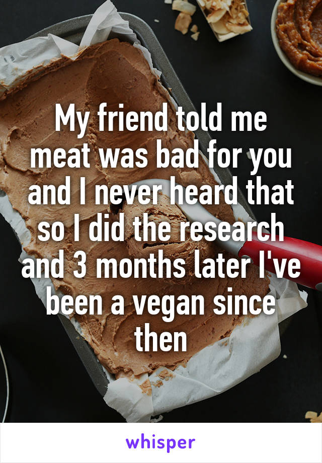 My friend told me meat was bad for you and I never heard that so I did the research and 3 months later I've been a vegan since then