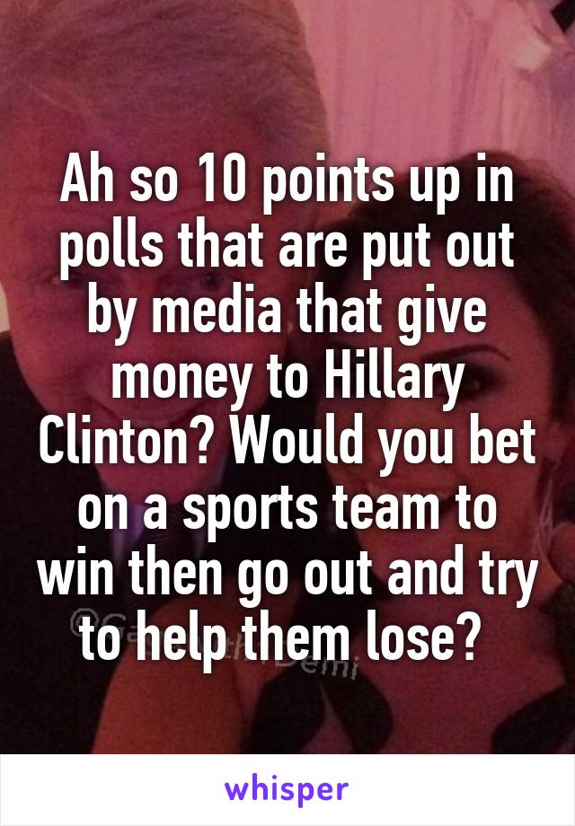 Ah so 10 points up in polls that are put out by media that give money to Hillary Clinton? Would you bet on a sports team to win then go out and try to help them lose? 
