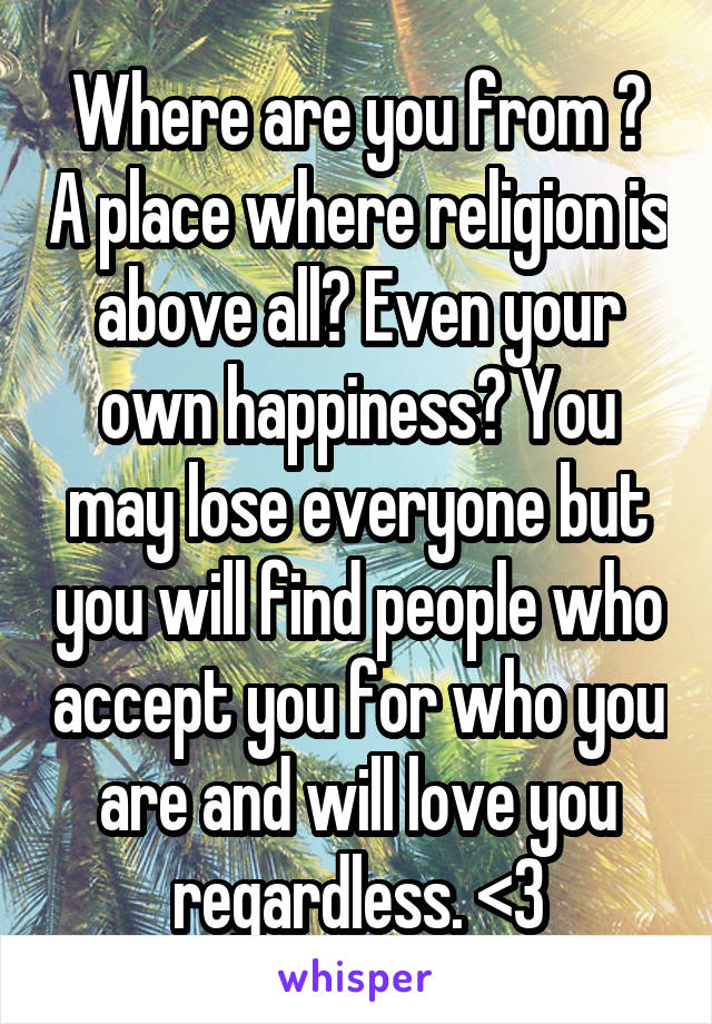 Where are you from ? A place where religion is above all? Even your own happiness? You may lose everyone but you will find people who accept you for who you are and will love you regardless. <3