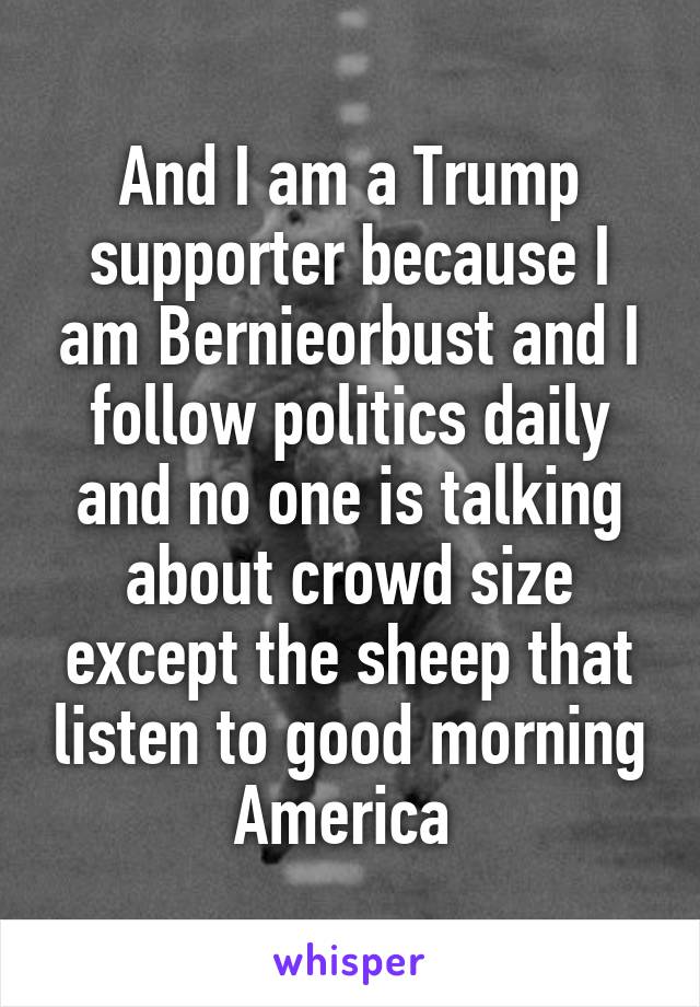 And I am a Trump supporter because I am Bernieorbust and I follow politics daily and no one is talking about crowd size except the sheep that listen to good morning America 
