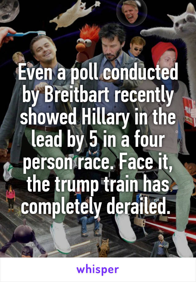 Even a poll conducted by Breitbart recently showed Hillary in the lead by 5 in a four person race. Face it, the trump train has completely derailed. 