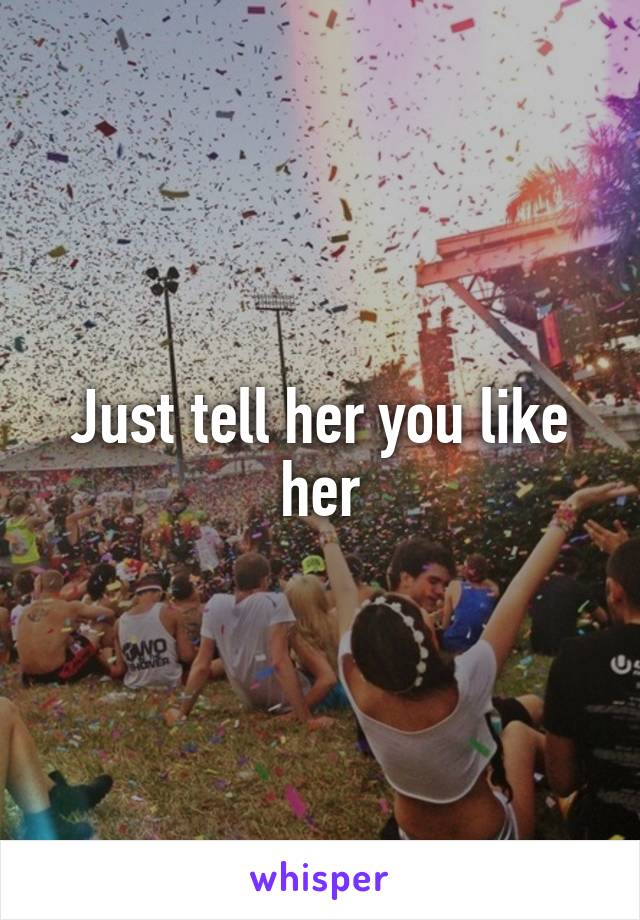 Just tell her you like her