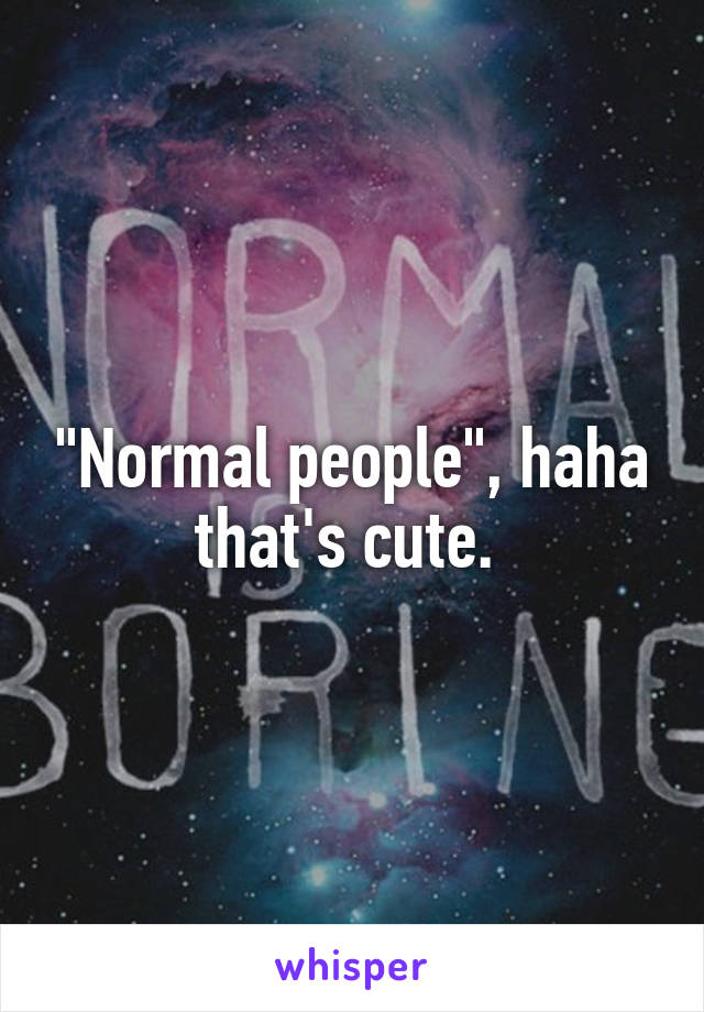 "Normal people", haha that's cute. 