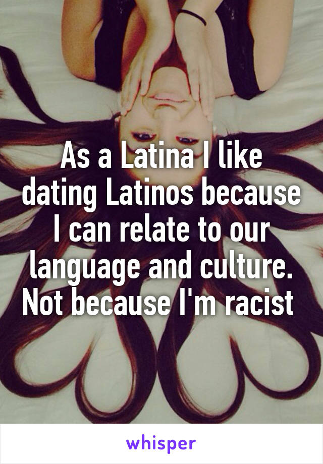 As a Latina I like dating Latinos because I can relate to our language and culture. Not because I'm racist 