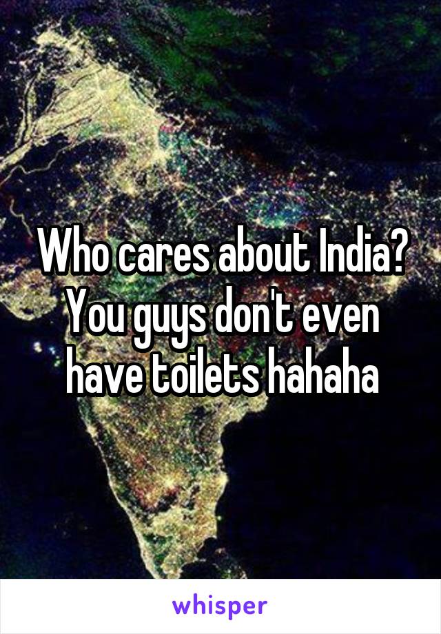 Who cares about India? You guys don't even have toilets hahaha