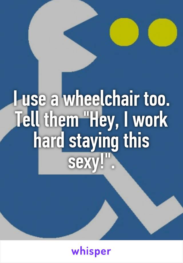 I use a wheelchair too. Tell them "Hey, I work hard staying this sexy!".