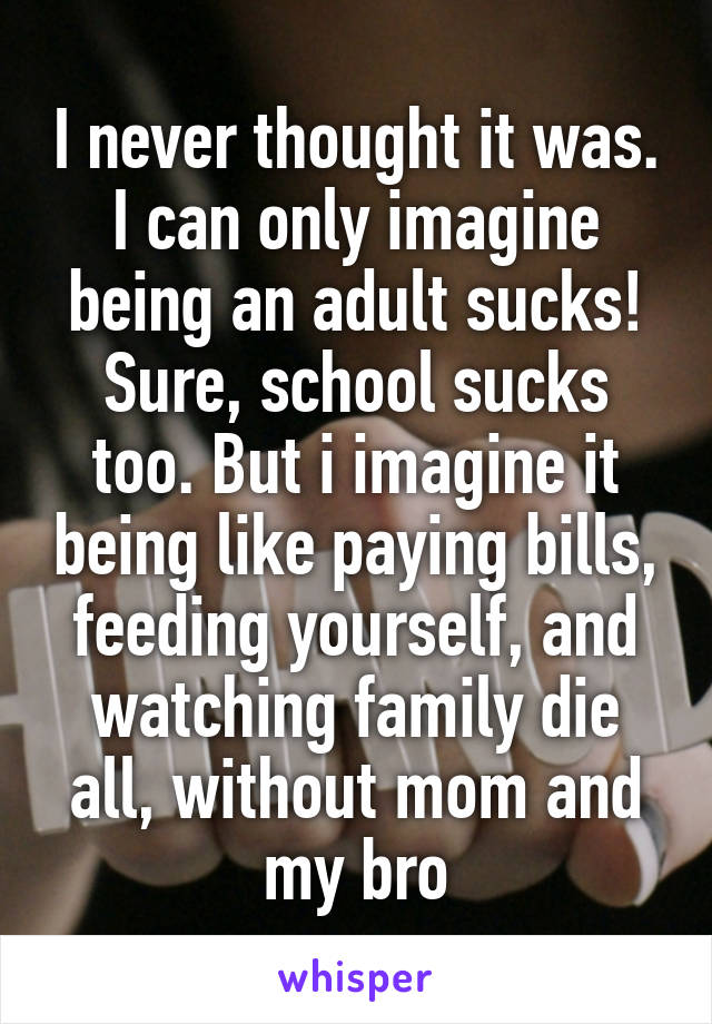 I never thought it was. I can only imagine being an adult sucks! Sure, school sucks too. But i imagine it being like paying bills, feeding yourself, and watching family die all, without mom and my bro