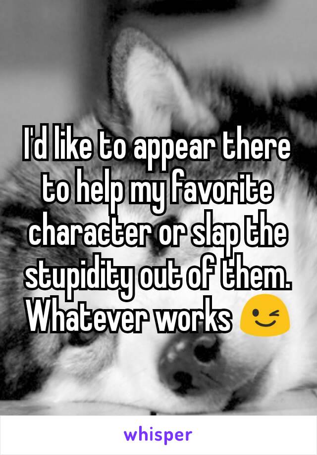 I'd like to appear there to help my favorite character or slap the stupidity out of them. Whatever works 😉