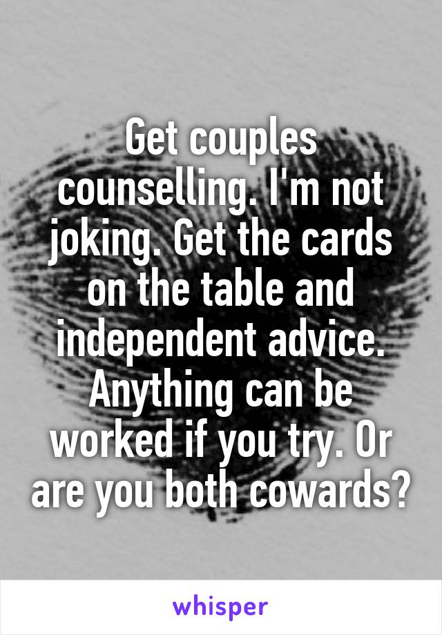 Get couples counselling. I'm not joking. Get the cards on the table and independent advice. Anything can be worked if you try. Or are you both cowards?