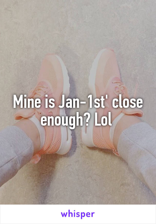 Mine is Jan-1st' close enough? Lol 