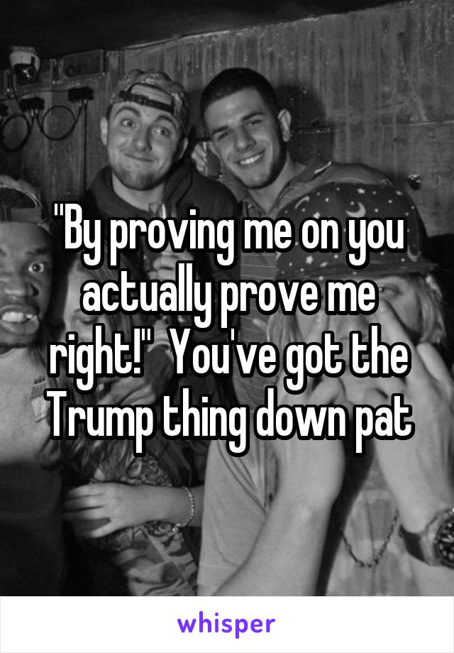 "By proving me on you actually prove me right!"  You've got the Trump thing down pat