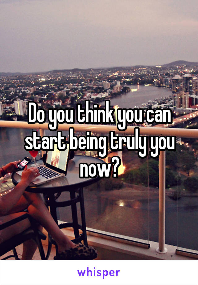 Do you think you can start being truly you now?