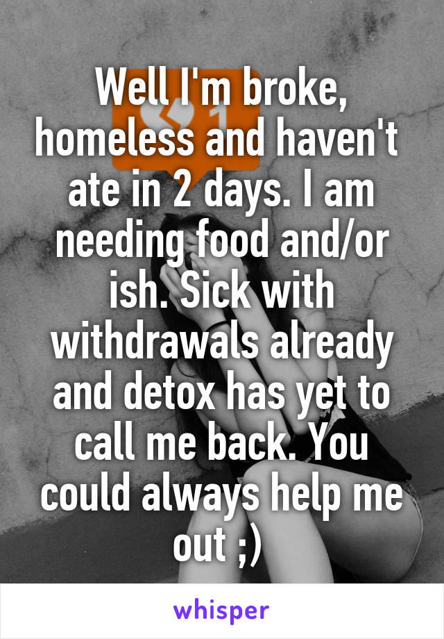 Well I'm broke, homeless and haven't  ate in 2 days. I am needing food and/or ish. Sick with withdrawals already and detox has yet to call me back. You could always help me out ;) 