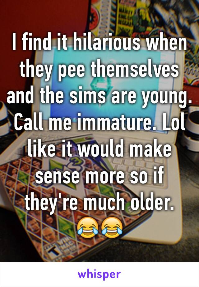 I find it hilarious when they pee themselves and the sims are young. Call me immature. Lol like it would make sense more so if they're much older. 
😂😂