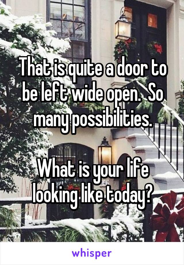 That is quite a door to be left wide open.  So many possibilities.

What is your life looking like today?
