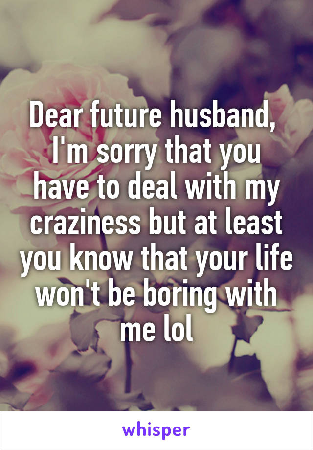 Dear future husband, 
I'm sorry that you have to deal with my craziness but at least you know that your life won't be boring with me lol