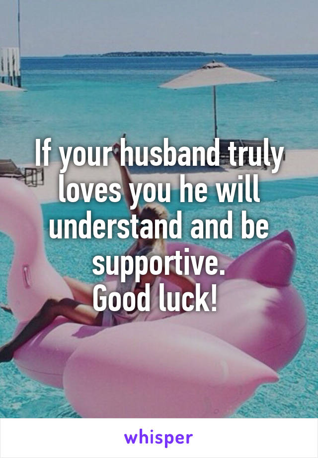 If your husband truly loves you he will understand and be supportive.
Good luck! 