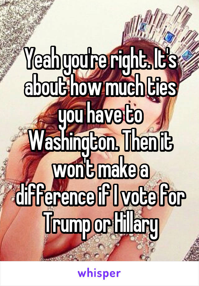 Yeah you're right. It's about how much ties you have to Washington. Then it won't make a difference if I vote for Trump or Hillary