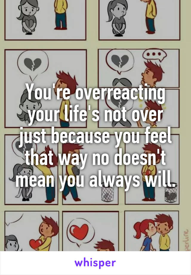 You're overreacting your life's not over just because you feel that way no doesn't mean you always will.