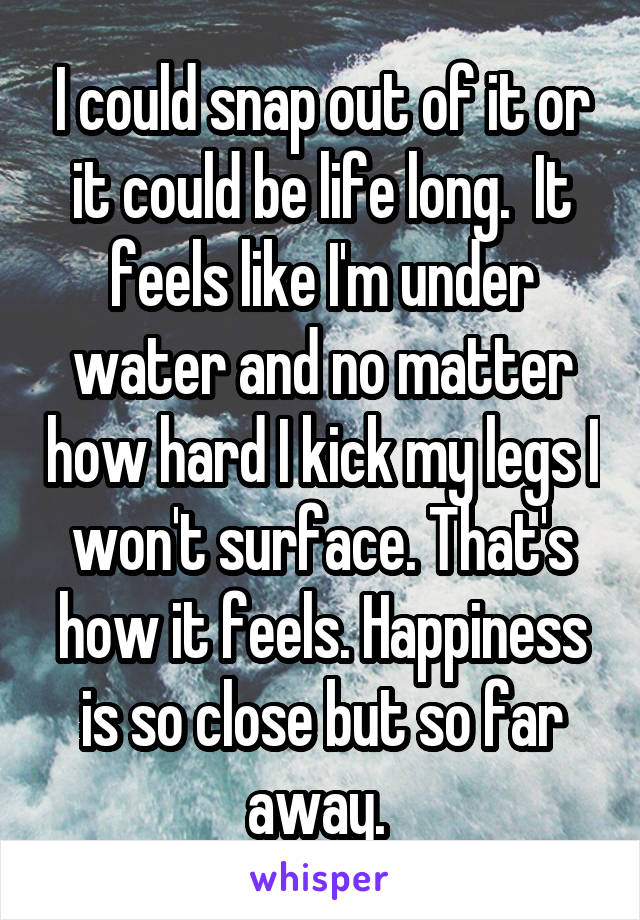 I could snap out of it or it could be life long.  It feels like I'm under water and no matter how hard I kick my legs I won't surface. That's how it feels. Happiness is so close but so far away. 