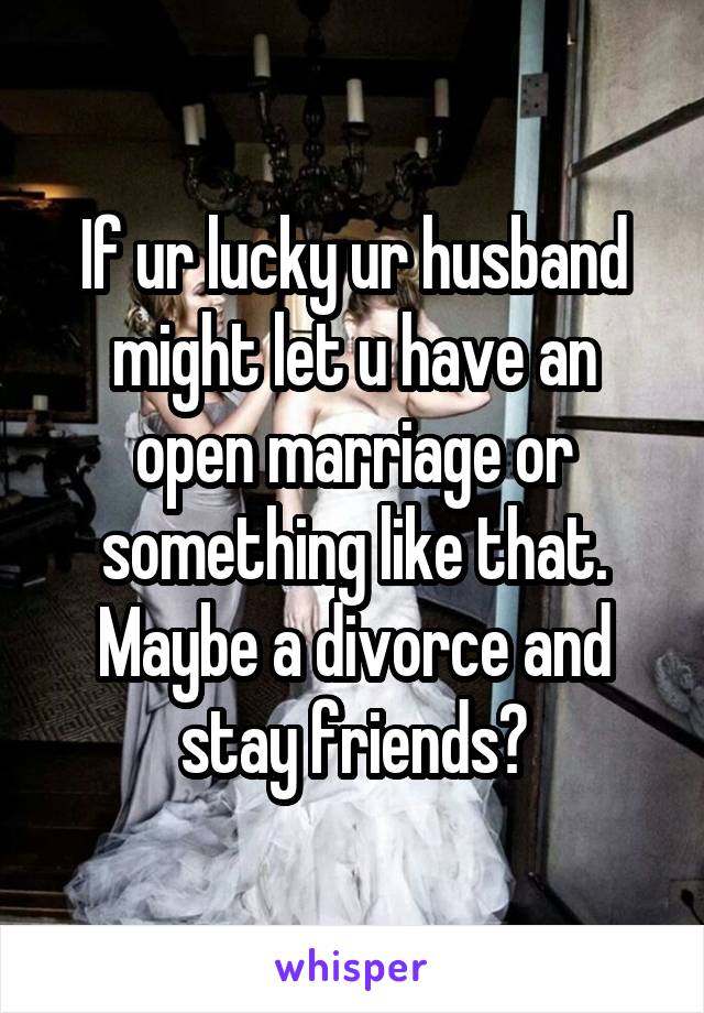 If ur lucky ur husband might let u have an open marriage or something like that. Maybe a divorce and stay friends?