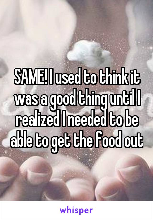 SAME! I used to think it was a good thing until I realized I needed to be able to get the food out