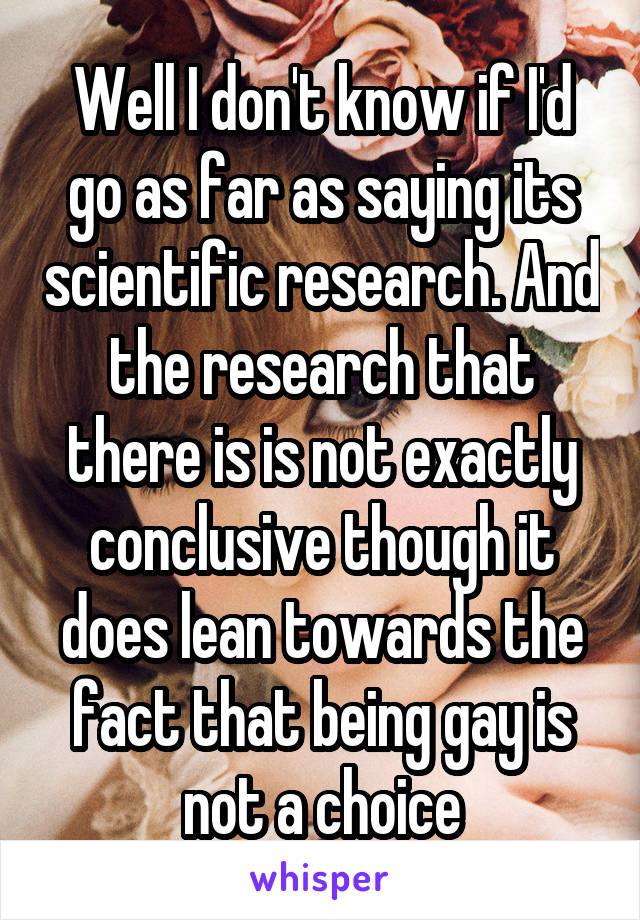 Well I don't know if I'd go as far as saying its scientific research. And the research that there is is not exactly conclusive though it does lean towards the fact that being gay is not a choice