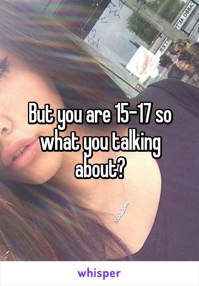 But you are 15-17 so what you talking about?